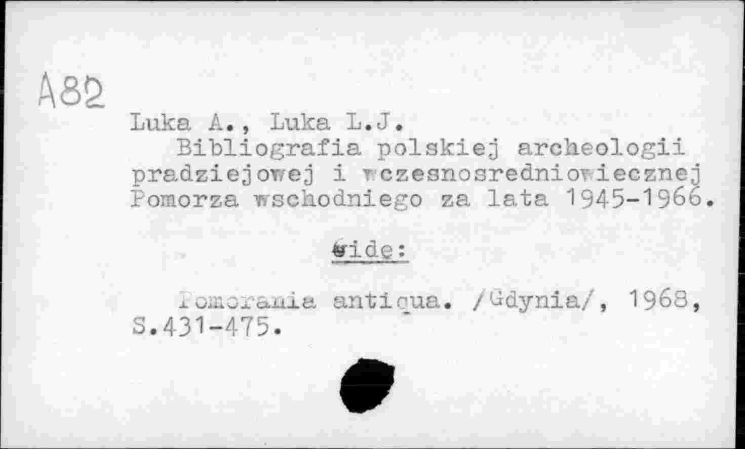 ﻿Абб
Luka A., Luka L.J.
Bibliografie polskiej archeologii pradziejowej і rczesnosredniovieczneq Pomorza wscbodniego za lata 1945-1966.
»ide:
j. omoraüia anticue. /üdynia/, 19б8 S.431-475.